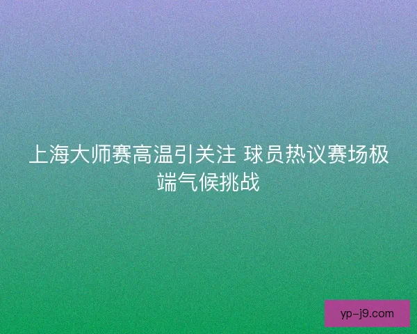 上海大师赛高温引关注 球员热议赛场极端气候挑战