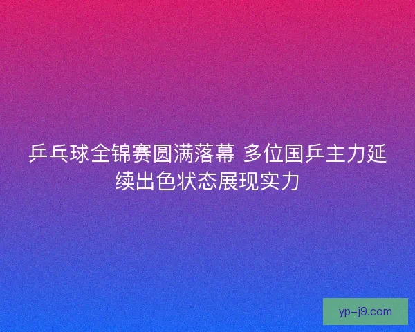 乒乓球全锦赛圆满落幕 多位国乒主力延续出色状态展现实力