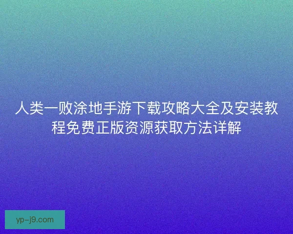 人类一败涂地手游下载攻略大全及安装教程免费正版资源获取方法详解